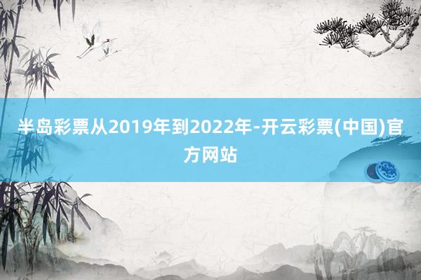 半岛彩票从2019年到2022年-开云彩票(中国)官方网站