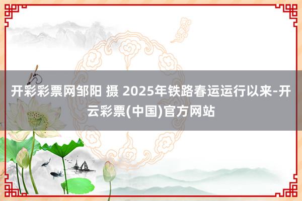 开彩彩票网邹阳 摄 2025年铁路春运运行以来-开云彩票(中国)官方网站