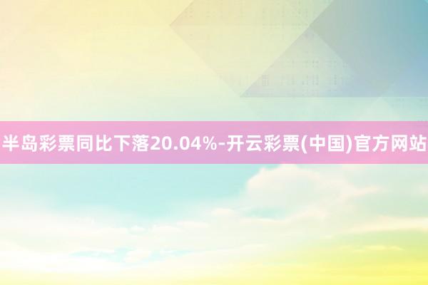 半岛彩票同比下落20.04%-开云彩票(中国)官方网站