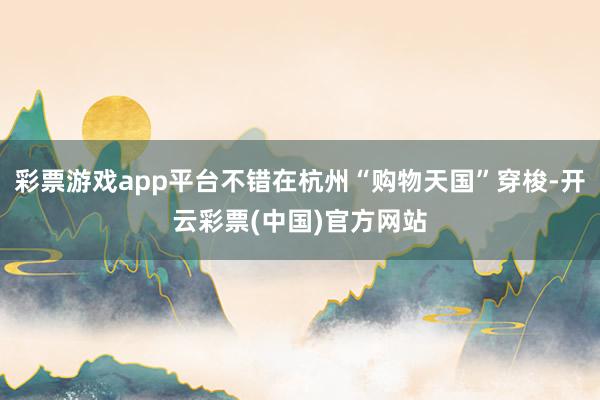 彩票游戏app平台不错在杭州“购物天国”穿梭-开云彩票(中国)官方网站