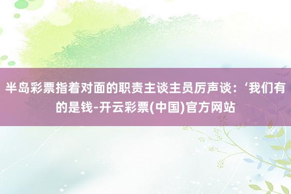 半岛彩票指着对面的职责主谈主员厉声谈：‘我们有的是钱-开云彩票(中国)官方网站