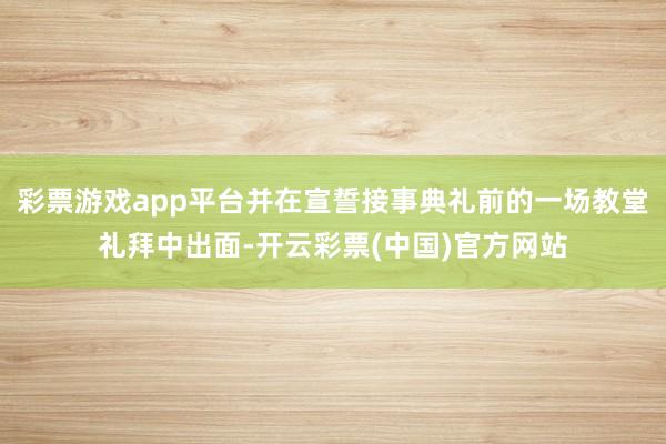 彩票游戏app平台并在宣誓接事典礼前的一场教堂礼拜中出面-开云彩票(中国)官方网站