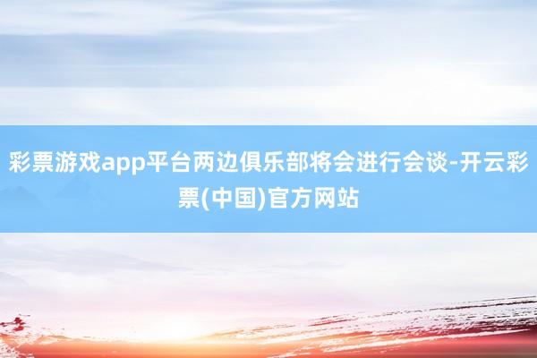 彩票游戏app平台两边俱乐部将会进行会谈-开云彩票(中国)官方网站