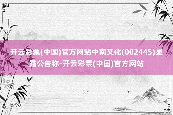 开云彩票(中国)官方网站中南文化(002445)显露公告称-开云彩票(中国)官方网站